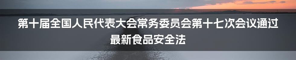 第十届全国人民代表大会常务委员会第十七次会议通过最新食品安全法