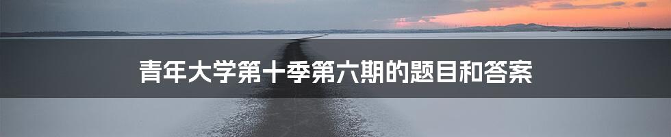 青年大学第十季第六期的题目和答案