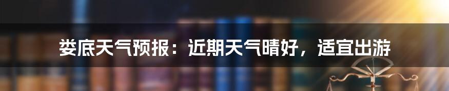 娄底天气预报：近期天气晴好，适宜出游