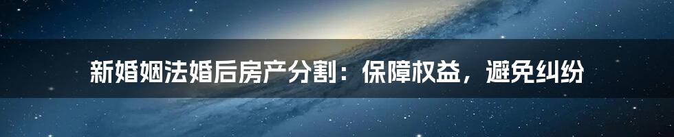 新婚姻法婚后房产分割：保障权益，避免纠纷