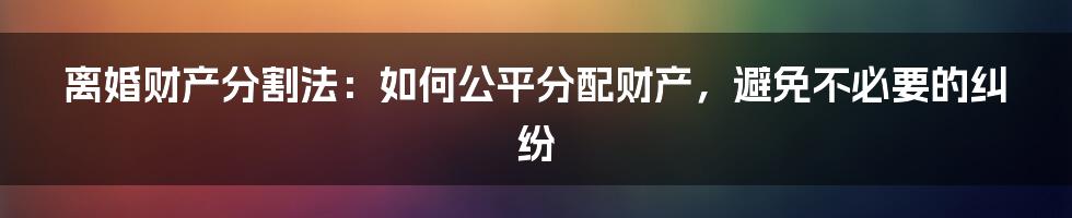 离婚财产分割法：如何公平分配财产，避免不必要的纠纷