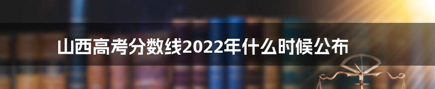 山西高考分数线2022年什么时候公布