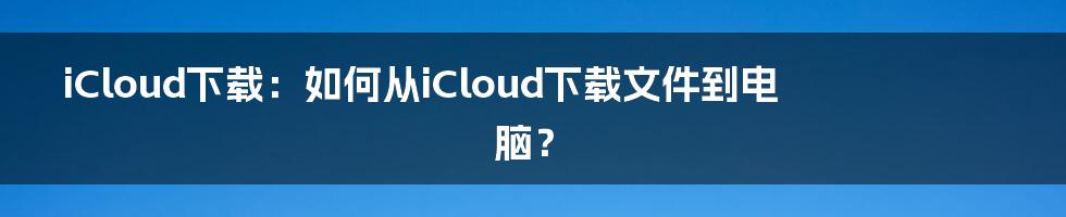 iCloud下载：如何从iCloud下载文件到电脑？