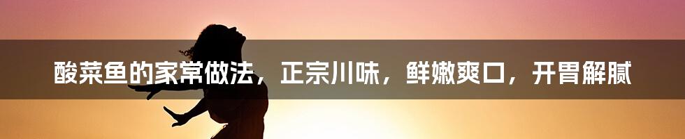 酸菜鱼的家常做法，正宗川味，鲜嫩爽口，开胃解腻