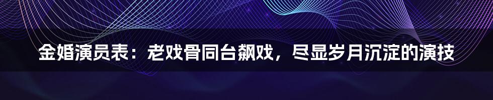 金婚演员表：老戏骨同台飙戏，尽显岁月沉淀的演技