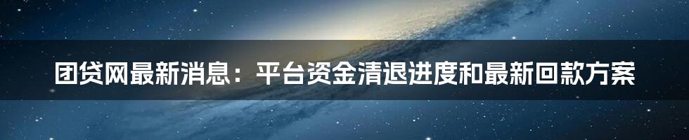 团贷网最新消息：平台资金清退进度和最新回款方案