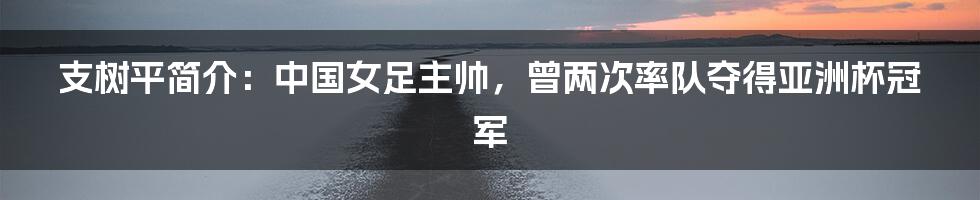 支树平简介：中国女足主帅，曾两次率队夺得亚洲杯冠军