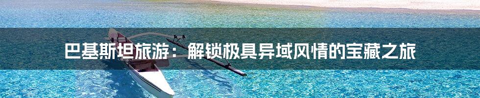 巴基斯坦旅游：解锁极具异域风情的宝藏之旅