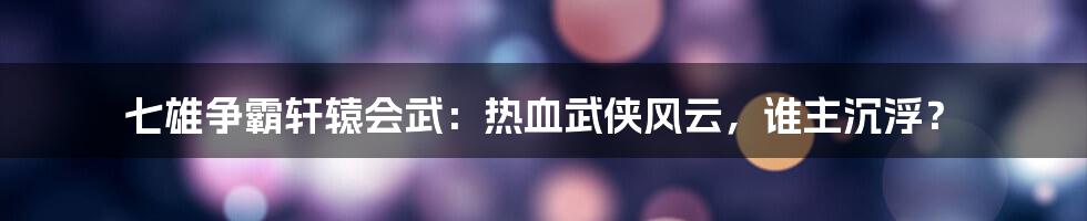 七雄争霸轩辕会武：热血武侠风云，谁主沉浮？