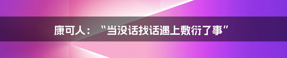 康可人：“当没话找话遇上敷衍了事”