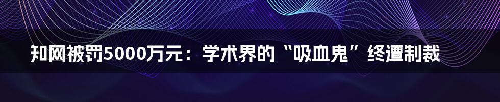 知网被罚5000万元：学术界的“吸血鬼”终遭制裁