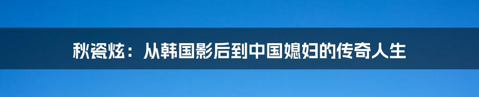 秋瓷炫：从韩国影后到中国媳妇的传奇人生