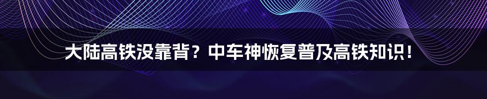 大陆高铁没靠背？中车神恢复普及高铁知识！