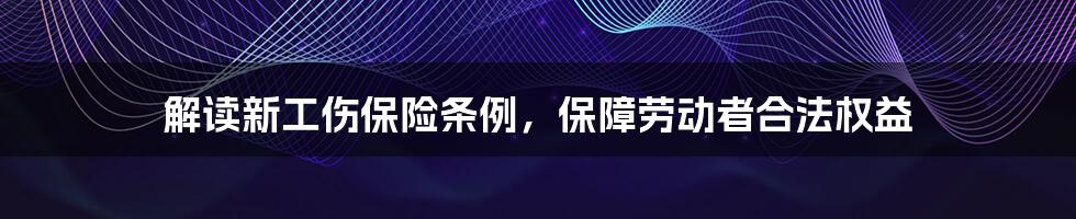 解读新工伤保险条例，保障劳动者合法权益