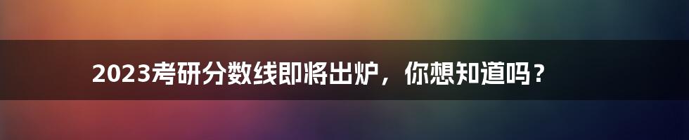 2023考研分数线即将出炉，你想知道吗？