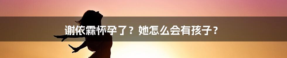 谢依霖怀孕了？她怎么会有孩子？