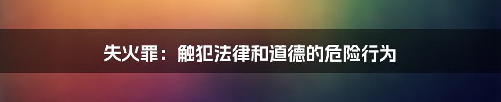 失火罪：触犯法律和道德的危险行为