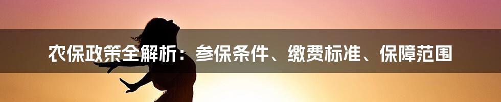 农保政策全解析：参保条件、缴费标准、保障范围