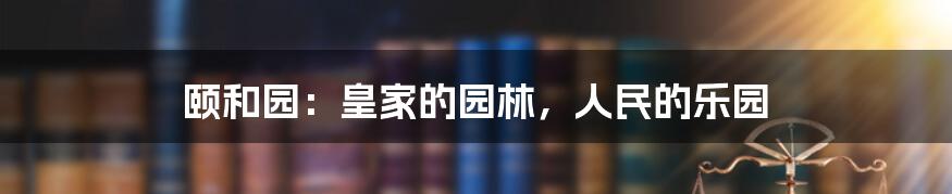 颐和园：皇家的园林，人民的乐园