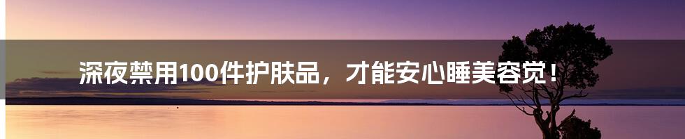 深夜禁用100件护肤品，才能安心睡美容觉！