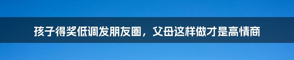 孩子得奖低调发朋友圈，父母这样做才是高情商