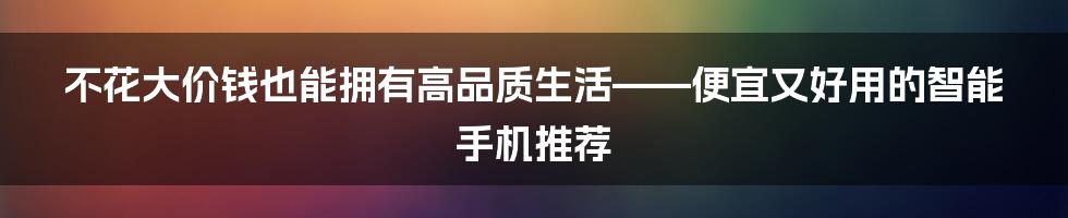 不花大价钱也能拥有高品质生活——便宜又好用的智能手机推荐