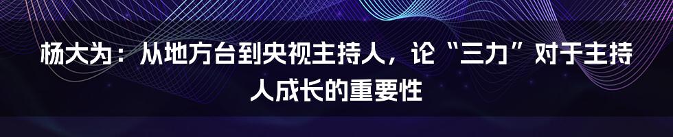 杨大为：从地方台到央视主持人，论“三力”对于主持人成长的重要性