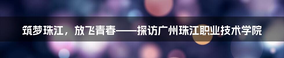 筑梦珠江，放飞青春——探访广州珠江职业技术学院