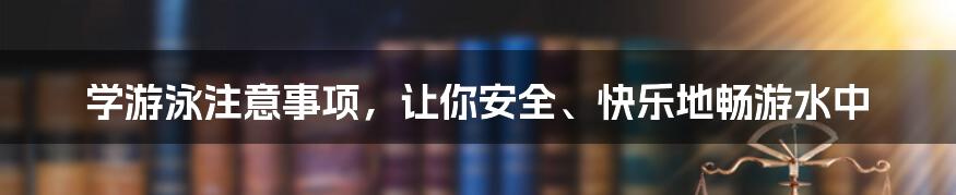 学游泳注意事项，让你安全、快乐地畅游水中