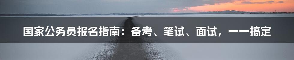 国家公务员报名指南：备考、笔试、面试，一一搞定