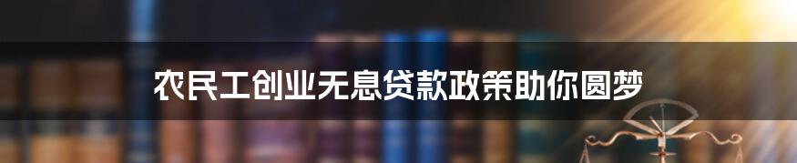 农民工创业无息贷款政策助你圆梦