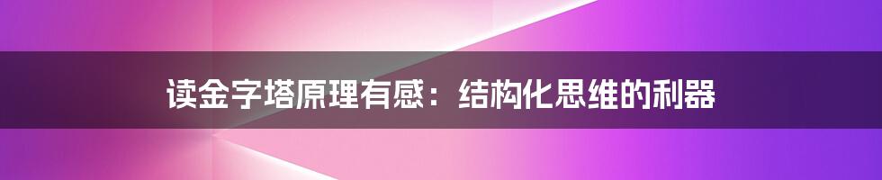 读金字塔原理有感：结构化思维的利器