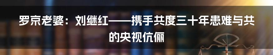 罗京老婆：刘继红——携手共度三十年患难与共的央视伉俪