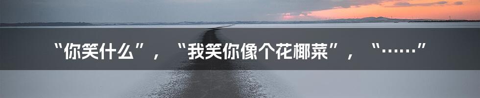 “你笑什么”，“我笑你像个花椰菜”，“……”