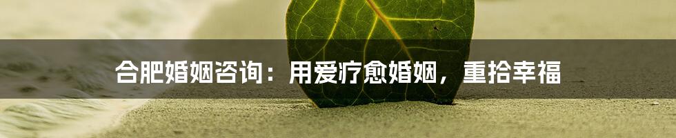 合肥婚姻咨询：用爱疗愈婚姻，重拾幸福