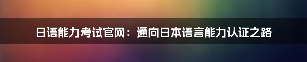 日语能力考试官网：通向日本语言能力认证之路