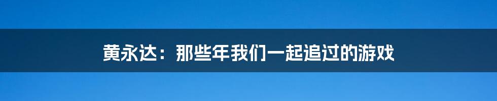 黄永达：那些年我们一起追过的游戏