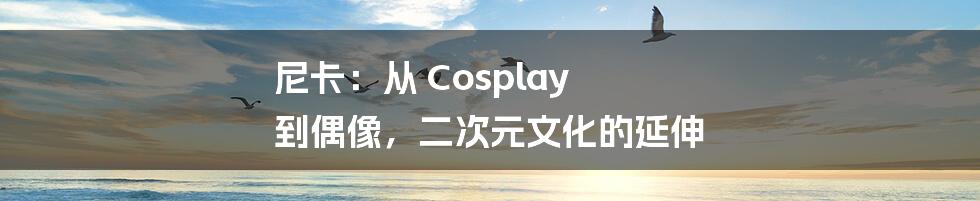 尼卡：从 Cosplay 到偶像，二次元文化的延伸