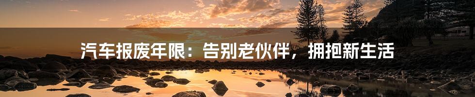 汽车报废年限：告别老伙伴，拥抱新生活