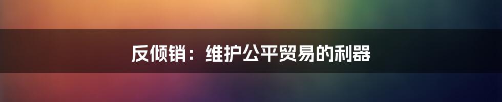 反倾销：维护公平贸易的利器