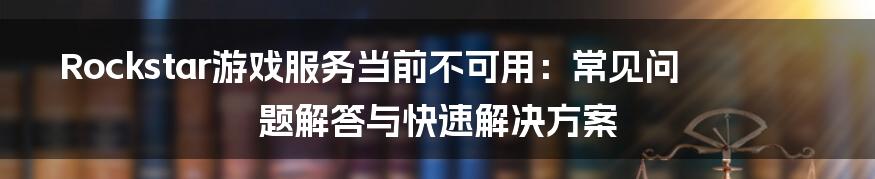 Rockstar游戏服务当前不可用：常见问题解答与快速解决方案