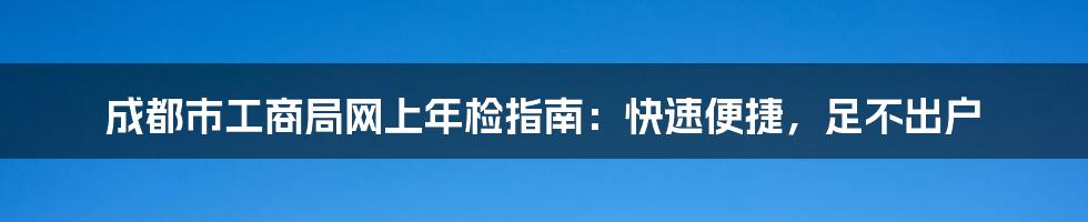 成都市工商局网上年检指南：快速便捷，足不出户