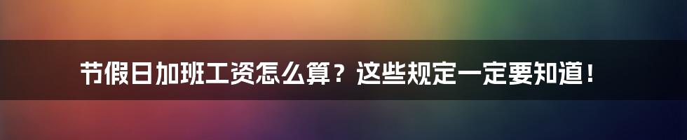 节假日加班工资怎么算？这些规定一定要知道！