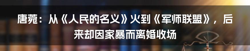 唐菀：从《人民的名义》火到《军师联盟》，后来却因家暴而离婚收场