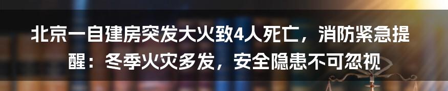 北京一自建房突发大火致4人死亡，消防紧急提醒：冬季火灾多发，安全隐患不可忽视