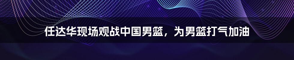 任达华现场观战中国男篮，为男篮打气加油