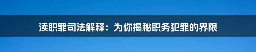 渎职罪司法解释：为你揭秘职务犯罪的界限