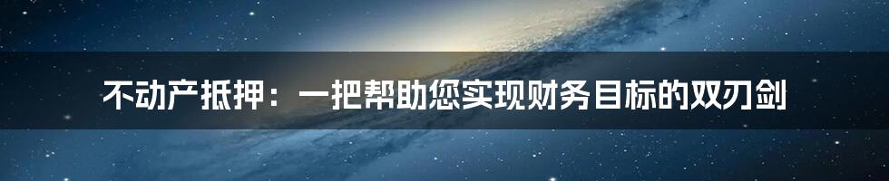 不动产抵押：一把帮助您实现财务目标的双刃剑