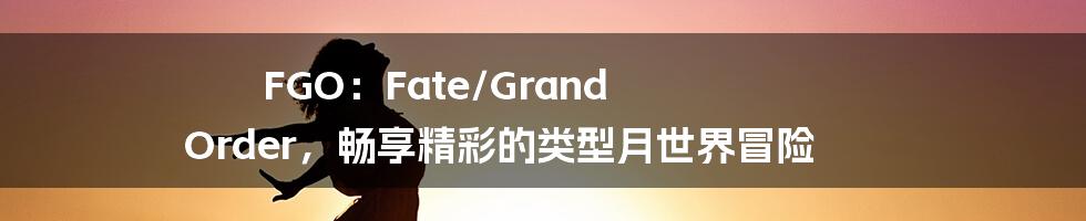 FGO：Fate/Grand Order，畅享精彩的类型月世界冒险