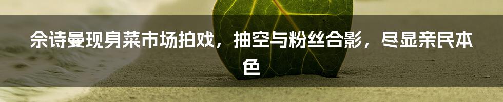 佘诗曼现身菜市场拍戏，抽空与粉丝合影，尽显亲民本色